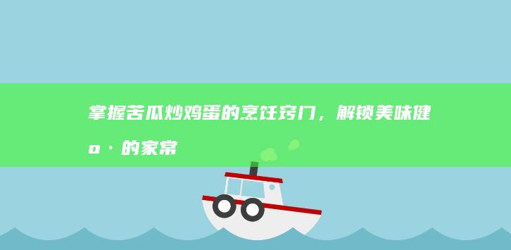 掌握苦瓜炒鸡蛋的烹饪窍门，解锁美味健康的家常菜肴